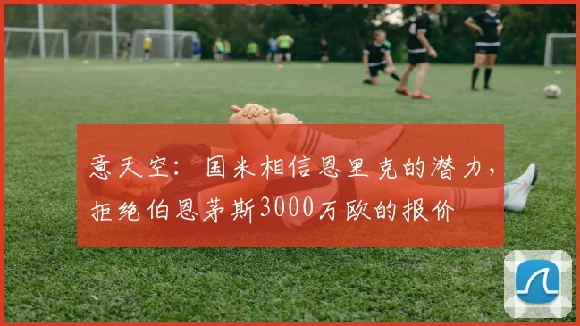 意天空：国米相信恩里克的潜力，拒绝伯恩茅斯3000万欧的报价