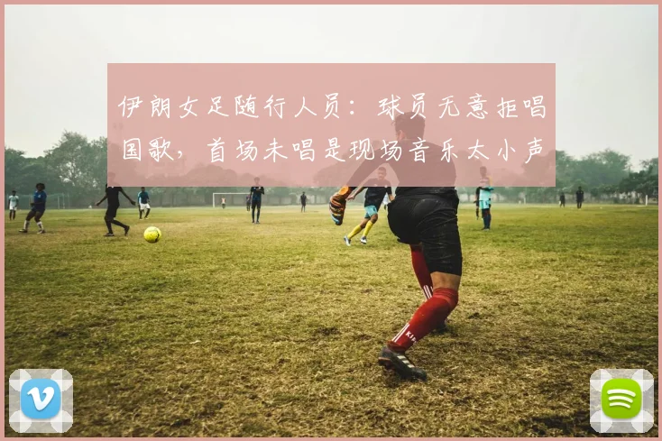 伊朗女足随行人员：球员无意拒唱国歌，首场未唱是现场音乐太小声