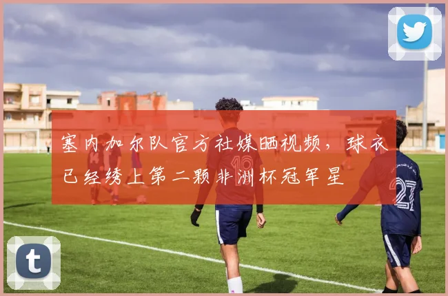 塞内加尔队官方社媒晒视频，球衣已经绣上第二颗非洲杯冠军星