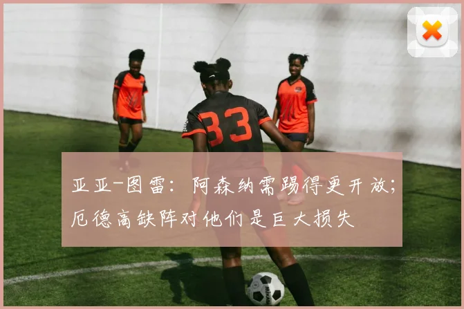 亚亚-图雷：阿森纳需踢得更开放；厄德高缺阵对他们是巨大损失