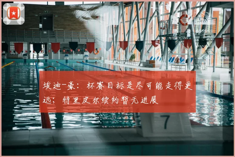 埃迪-豪：杯赛目标是尽可能走得更远；特里皮尔续约暂无进展