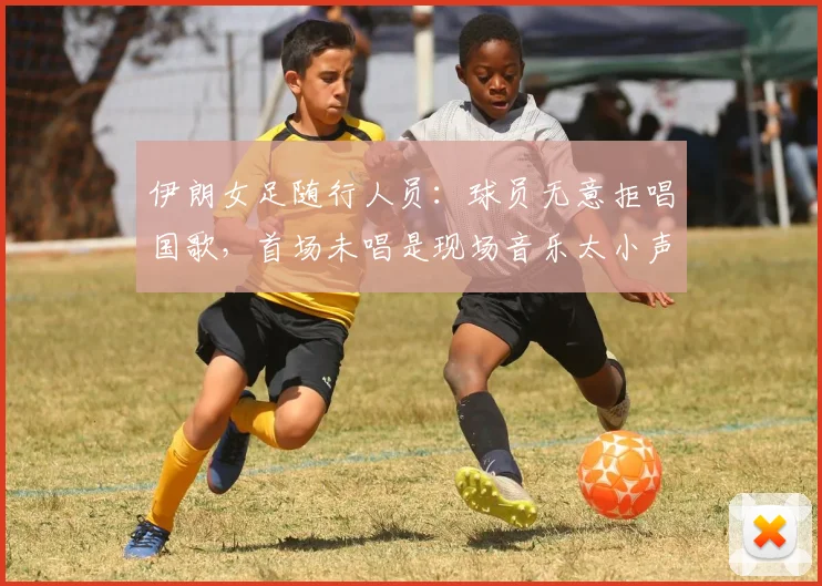 伊朗女足随行人员：球员无意拒唱国歌，首场未唱是现场音乐太小声