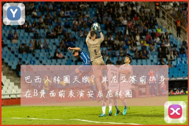 巴西人转圈天赋？库尼亚赛前热身在B费面前表演安东尼转圈