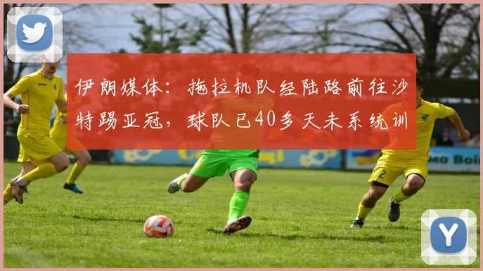 伊朗媒体：拖拉机队经陆路前往沙特踢亚冠，球队已40多天未系统训练