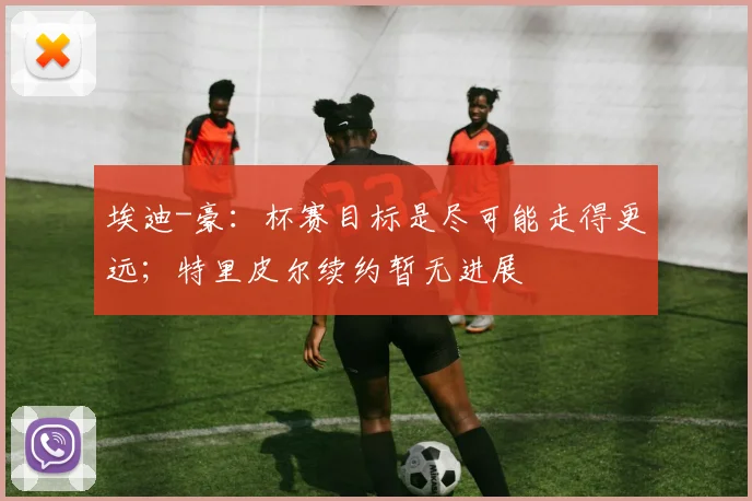 埃迪-豪：杯赛目标是尽可能走得更远；特里皮尔续约暂无进展