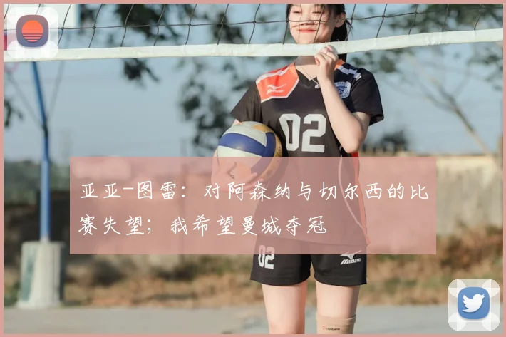 亚亚-图雷：对阿森纳与切尔西的比赛失望；我希望曼城夺冠