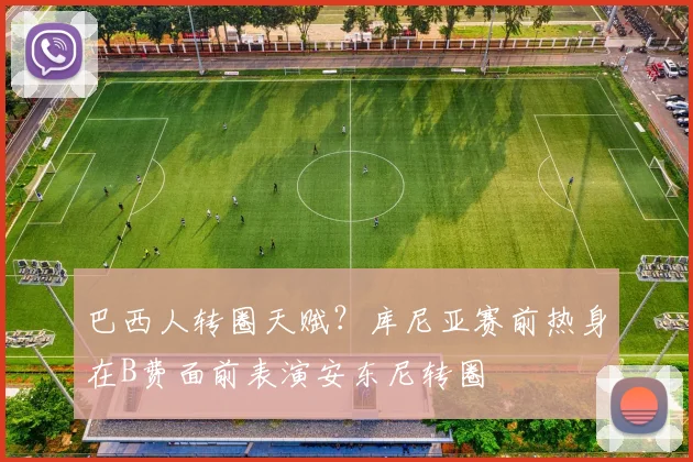 巴西人转圈天赋？库尼亚赛前热身在B费面前表演安东尼转圈