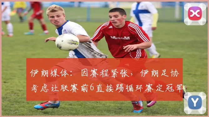 伊朗媒体：因赛程紧张，伊朗足协考虑让联赛前6直接踢循环赛定冠军