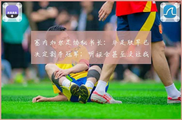 塞内加尔足协秘书长：非足联早已决定剥夺冠军；听证会甚至没让我们申辩