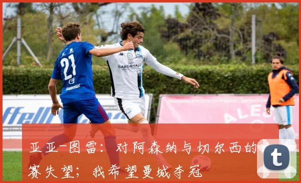 亚亚-图雷：对阿森纳与切尔西的比赛失望；我希望曼城夺冠